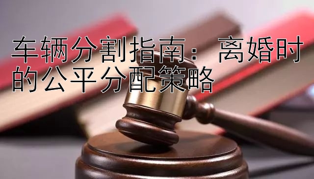 车辆分割指南：离婚时的公平分配策略