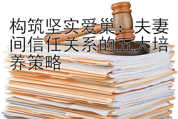 构筑坚实爱巢：夫妻间信任关系的五大培养策略