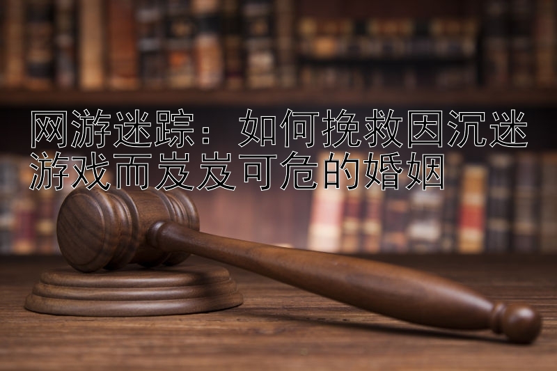 网游迷踪：如何挽救因沉迷游戏而岌岌可危的婚姻