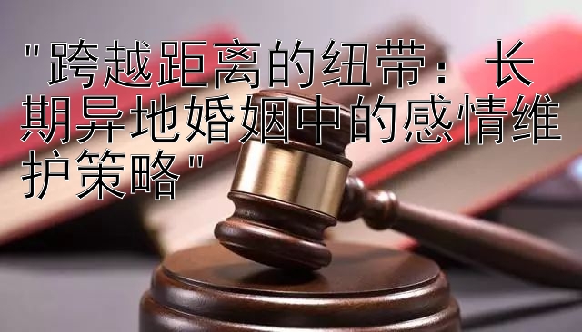 跨越距离的纽带：长期异地婚姻中的感情维护策略