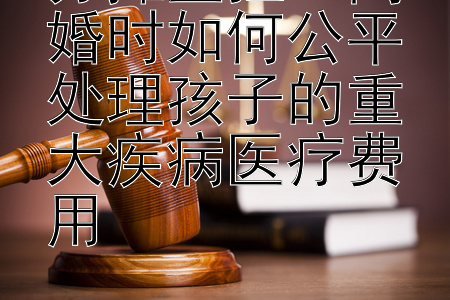 分摊重担：离婚时如何公平处理孩子的重大疾病医疗费用