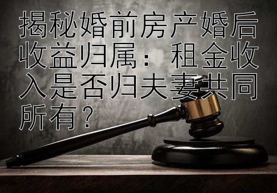 揭秘婚前房产婚后收益归属：租金收入是否归夫妻共同所有？