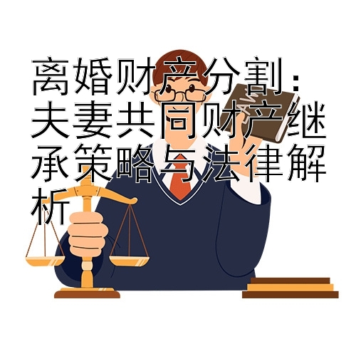 离婚财产分割：夫妻共同财产继承策略与法律解析