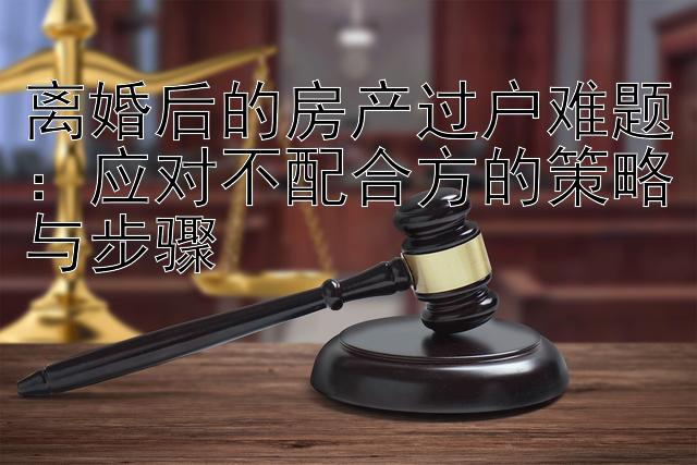 离婚后的房产过户难题：应对不配合方的策略与步骤