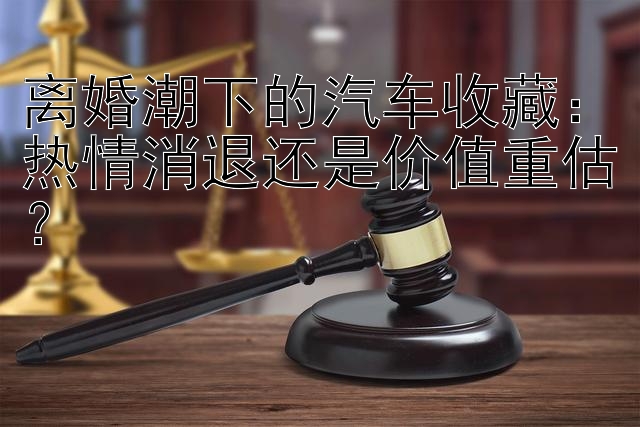 离婚潮下的汽车收藏：热情消退还是价值重估？