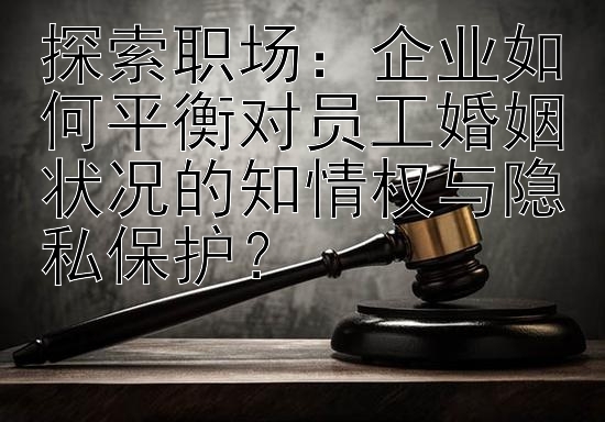 探索职场：企业如何平衡对员工婚姻状况的知情权与隐私保护？