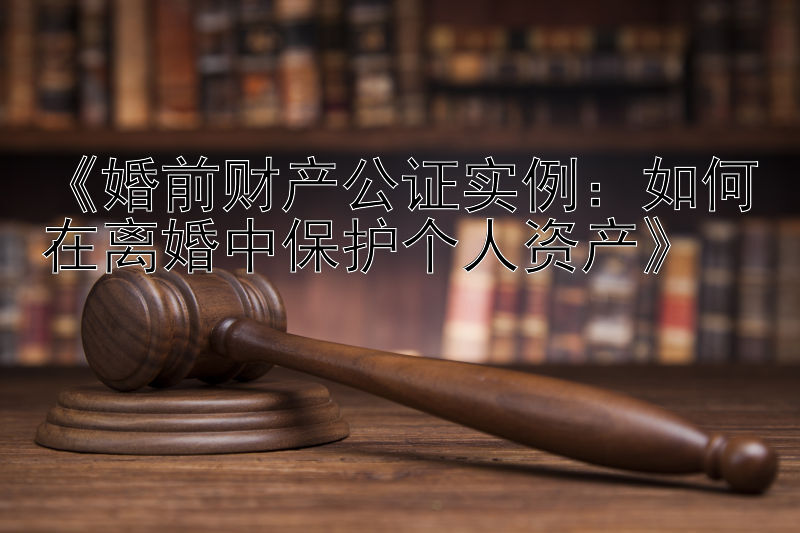 《婚前财产公证实例：如何在离婚中保护个人资产》