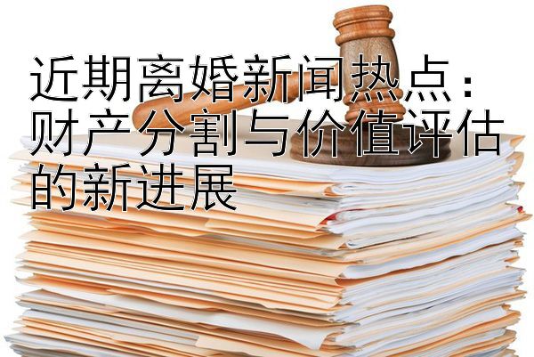 近期离婚新闻热点：财产分割与价值评估的新进展