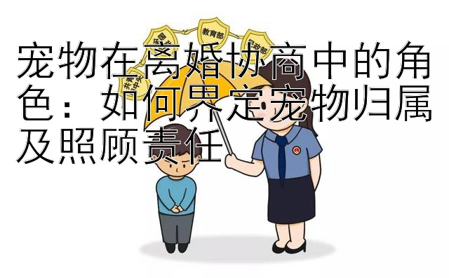 宠物在离婚协商中的角色：如何界定宠物归属及照顾责任