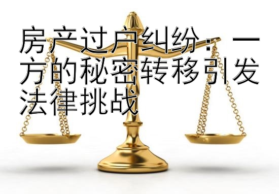 房产过户纠纷：一方的秘密转移引发法律挑战