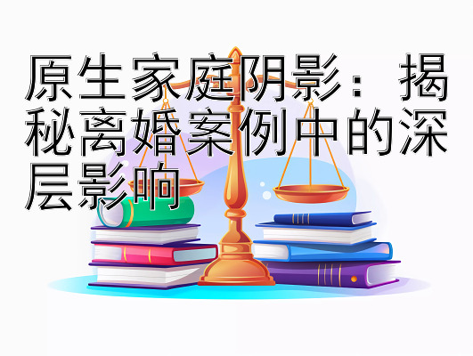 原生家庭阴影：揭秘离婚案例中的深层影响