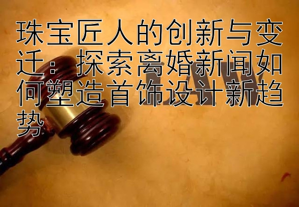 珠宝匠人的创新与变迁：探索离婚新闻如何塑造首饰设计新趋势