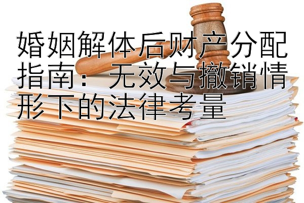 婚姻解体后财产分配指南：无效与撤销情形下的法律考量