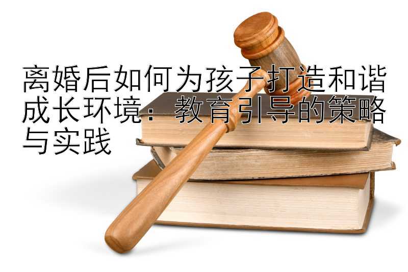 离婚后如何为孩子打造和谐成长环境：教育引导的策略与实践