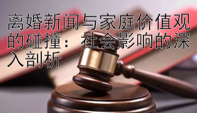 离婚新闻与家庭价值观的碰撞：社会影响的深入剖析