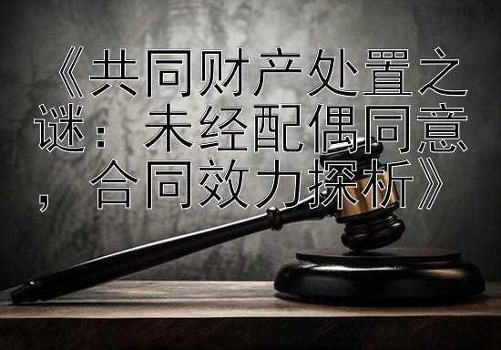 《共同财产处置之谜：未经配偶同意，合同效力探析》