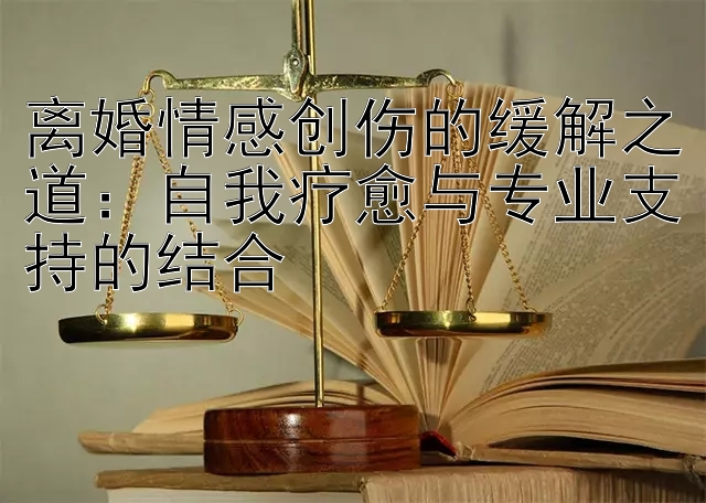 离婚情感创伤的缓解之道：自我疗愈与专业支持的结合