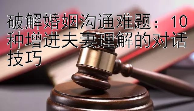 破解婚姻沟通难题：10种增进夫妻理解的对话技巧