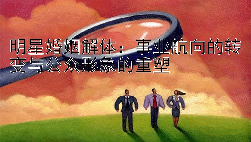 明星婚姻解体：事业航向的转变与公众形象的重塑