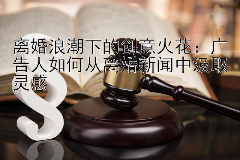 离婚浪潮下的创意火花：广告人如何从离婚新闻中汲取灵感