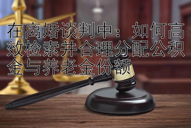 在离婚谈判中：如何高效检索并合理分配公积金与养老金份额