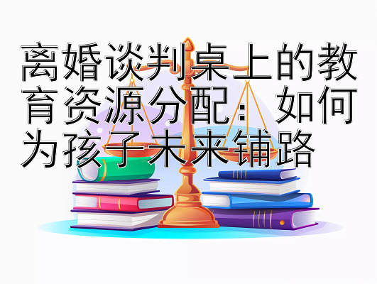 离婚谈判桌上的教育资源分配：如何为孩子未来铺路