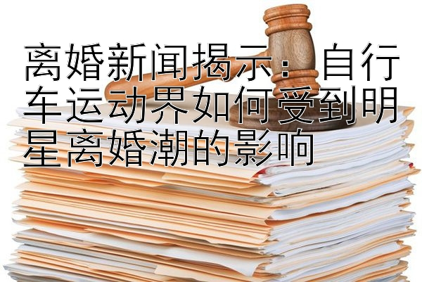 离婚新闻揭示：自行车运动界如何受到明星离婚潮的影响