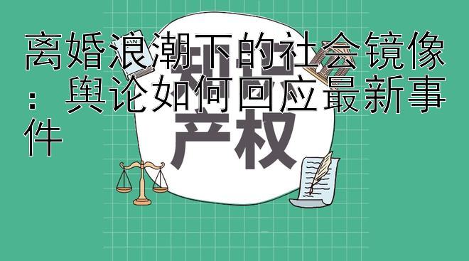 离婚浪潮下的社会镜像：舆论如何回应最新事件