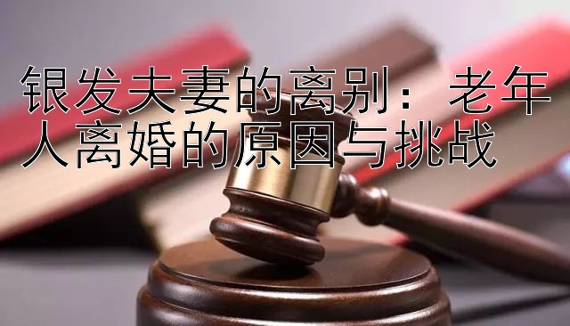 银发夫妻的离别：老年人离婚的原因与挑战