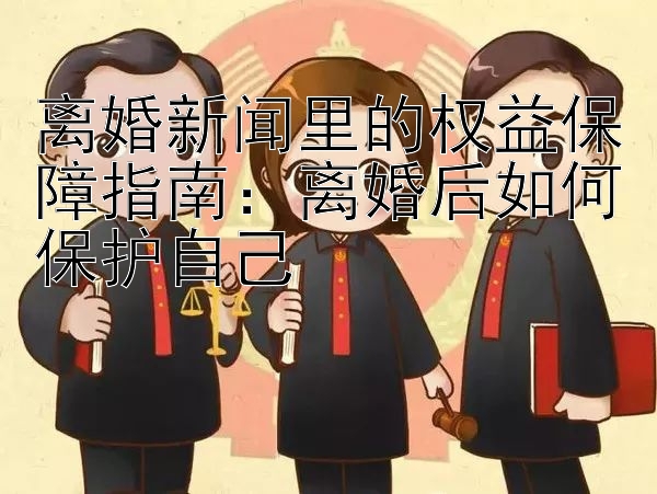 离婚新闻里的权益保障指南：离婚后如何保护自己