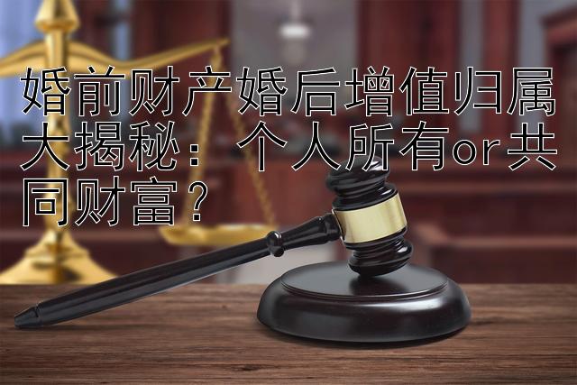 婚前财产婚后增值归属大揭秘：个人所有or共同财富？