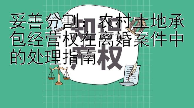 妥善分割：农村土地承包经营权在离婚案件中的处理指南