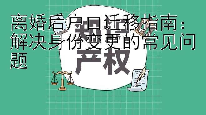 离婚后户口迁移指南：解决身份变更的常见问题