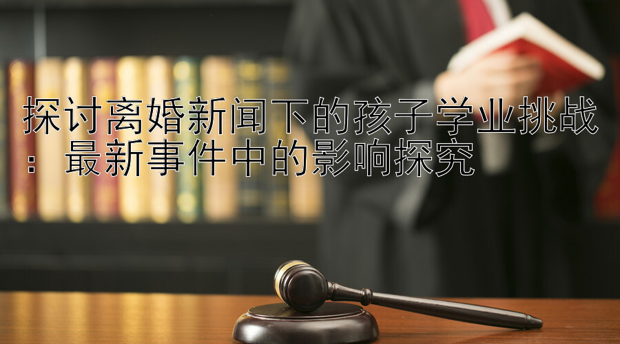 探讨离婚新闻下的孩子学业挑战：最新事件中的影响探究