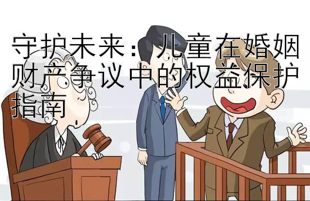 守护未来：儿童在婚姻财产争议中的权益保护指南