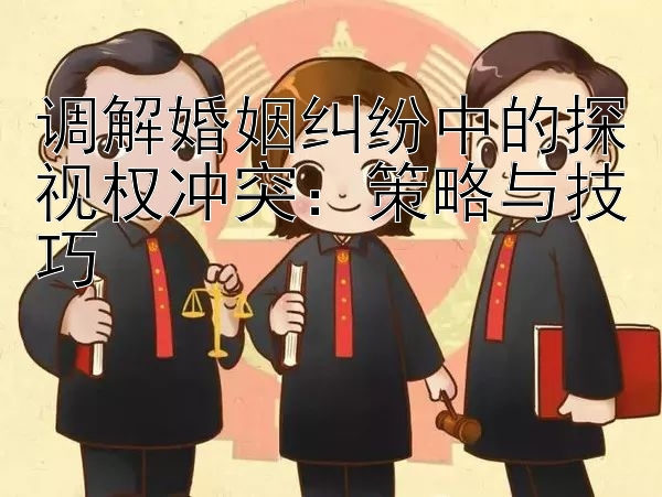 调解婚姻纠纷中的探视权冲突：策略与技巧