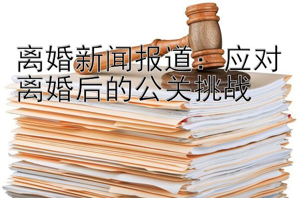 离婚新闻报道：应对离婚后的公关挑战