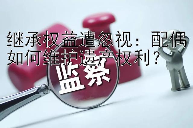 继承权益遭忽视：配偶如何维护遗产权利？