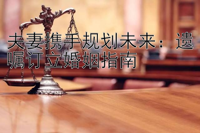 夫妻携手规划未来：遗嘱订立婚姻指南