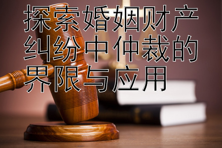 探索婚姻财产纠纷中仲裁的界限与应用