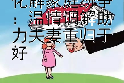 化解家庭纷争：温情调解助力夫妻重归于好