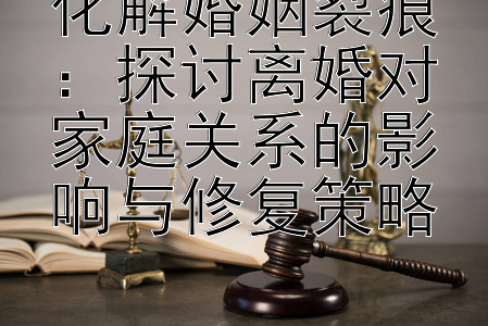 化解婚姻裂痕：探讨离婚对家庭关系的影响与修复策略