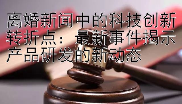 离婚新闻中的科技创新转折点：最新事件揭示产品研发的新动态