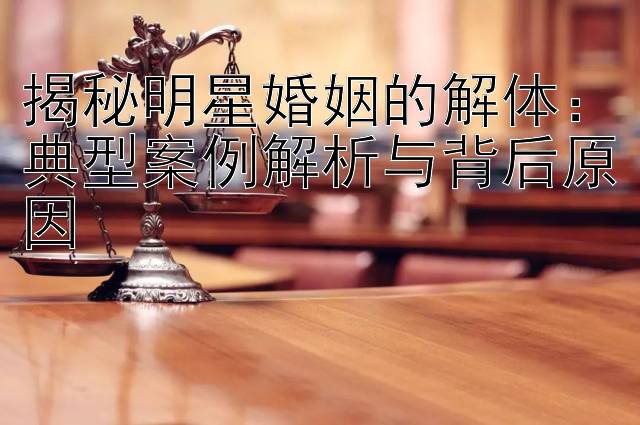 揭秘明星婚姻的解体：典型案例解析与背后原因