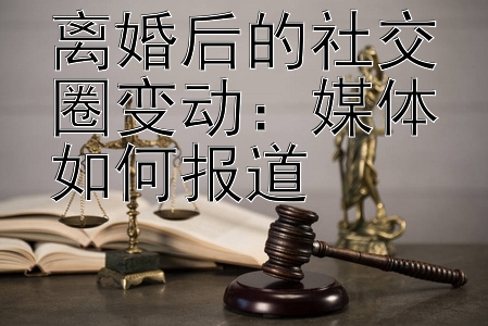 离婚后的社交圈变动：媒体如何报道