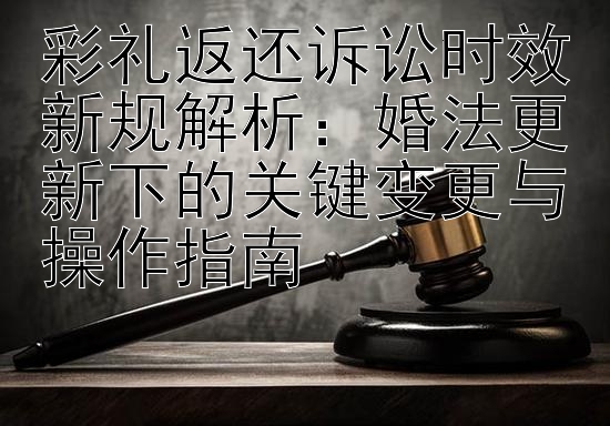 彩礼返还诉讼时效新规解析：婚法更新下的关键变更与操作指南