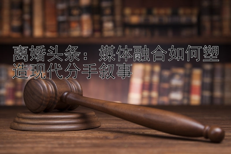 离婚头条：媒体融合如何塑造现代分手叙事