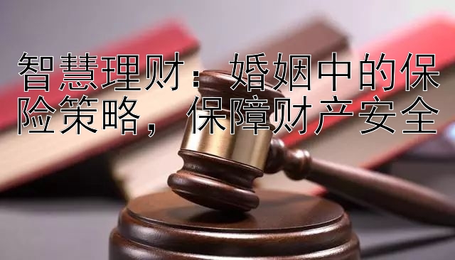 智慧理财：婚姻中的保险策略，保障财产安全