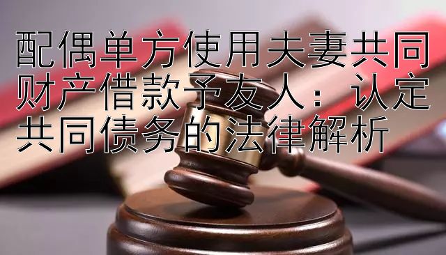 配偶单方使用夫妻共同财产借款予友人：认定共同债务的法律解析