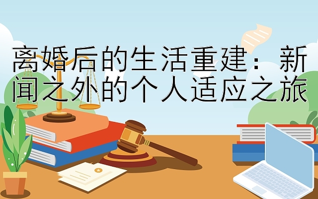 离婚后的生活重建：新闻之外的个人适应之旅